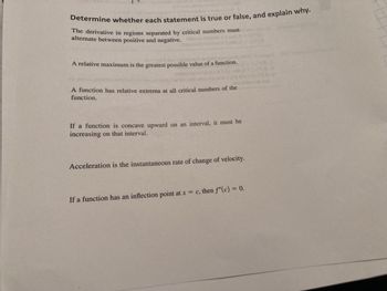 Determine whether each statement is true or false, and explain why.
The derivative in regions separated by critical numbers must
alternate between positive and negative.
A relative maximum is the greatest possible value of a function.
A function has relative extrema at all critical numbers of the
function.
If a function is concave upward on an interval, it must be
increasing on that interval.
Acceleration is the instantaneous rate of change of velocity.
If a function has an inflection point at x = c, then f"(c) = 0.