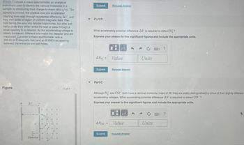 **Transcription for Educational Website**

**Mass Spectrometer Explanation**

The image illustrates a mass spectrometer, an analytical instrument used to identify various molecules in a sample by measuring their charge-to-mass ratio \( q/m \). The sample is ionized, and the positive ions are accelerated (starting from rest) through a potential difference \( \Delta V \). They then enter a region of uniform magnetic field. The field bends the ions into circular trajectories, but after just half a circle, they either strike the wall or pass through a small opening to a detector. As the accelerating voltage is gradually increased, different ions reach the detector and are measured. Consider a mass spectrometer with a 200.00 mT magnetic field and an 8.0000 cm spacing between the entrance and exit holes.

**Diagram Description**

The figure shows the trajectory of ions in the mass spectrometer. Ions are accelerated by a potential difference \( \Delta V \) and then bent into circular paths by a magnetic field. The path includes a section marked as \( d \), which leads to the detector positioned at the end of the trajectory.

**Part B**

What accelerating potential difference \( \Delta V \) is required to detect \( N_2^+ \)?

_Express your answer to five significant figures and include the appropriate units._

\[
\Delta V_{N_2^+} = \boxed{\text{Value}} \text{ Units}
\]

**Part C**

Although \( N_2^+ \) and \( CO^+ \) both have a nominal molecular mass of 28, they are easily distinguished by virtue of their slightly different accelerating voltages. What accelerating potential difference \( \Delta V \) is required to detect \( CO^+ \)?

_Express your answer to five significant figures and include the appropriate units._

\[
\Delta V_{CO^+} = \boxed{\text{Value}} \text{ Units}
\]