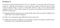 Problem 3
You found your utility preference given by U(w, d) = ", where w is your wage, and d is the amount
of noise (ie - decibels) you must listen to at your job. Let's assume you have the option to work
at home in silence (where d = 36), in a cubicle office (where d = 64), or in an open-air shared
workspace (where d = 100). Further assume the economy is in equilibrium, and you do not have
incentive to change jobs.
(a) Assuming working at home gives you a wage of $100, what would your wage be working in the
cubicle office? In the shared workspace?
(b) What is the compensating wage differential between these jobs?
(c) Explain why the wage is different in each situation, and give an example of another indus-
try/situation with a compensating wage differential.
