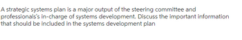 A strategic systems plan is a major output of the steering committee and
professionals's in-charge of systems development. Discuss the important information
that should be included in the systems development plan