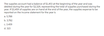 The supplies account had a balance of $1,453 at the beginning of the year and was
debited during the year for $2,329, representing the total of supplies purchased during the
year. If $3,459 of supplies are on hand at the end of the year, the supplies expense to be
reported on the income statement for the year is
a. 5,788
b. 3,782
c. 3.459
d. 323