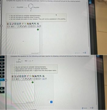 freq
20
M
req
Complete the equation for the following acid-base reaction by drawing a structural formula for the missing reactant.
0
? +
CH₂COOH
• You do not have to consider stereochemistry.
You do not have to explicitly draw H atoms.
Do not include lone pairs in your answer. They will not be considered in the grading.
98
CH₂
CH₂CH₂
CH₂COO
ChemDoodle
Next>
Complete the equation for the following acid-base reaction by drawing a structural formula for the missing product(s).
HCI ?
0 ®.
4
Jall
You do not have to consider stereochemistry.
Draw cations and anions in separate sketchers.
. Separate structures with + signs from the drop-down menu.
ChemDoodle
日文文的
30-/IF
Previous