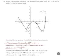 VI. Suppose f is continuous everywhere, f' is differentiable everywhere except at x = :-1, and the
graph of y = f'(x) is as shown below.
У
y = f'(x)
-4
3
(-3,0)
(2,-0.5)
3
2
1
(0,-0.5)
1,
(-1, -3)
(4, -3)
-4
Answer the following questions. Provide brief justifications for your answers.
at
1. What is the slope of the normal line of f x = 4?
2. Find all <0 where f has a relative extremum, if there are any.
f(x) = f(-1)
3. Evaluate: lim
x--1+
x+1
4. Which of the following is true?
flo)< ƒ(2), ƒ(0) = ƒ(2), or ƒ(0) > ƒ(2)?
lumber. Is it positive or negative?
5. Suppose f" (1) is a nonzevo
6. Explain why there exists ct (3, 4) such that ƒ"(c) = −1.
-3
4
-2
-3
(1,10)
2
(3,-2)
I
110