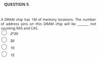 QUESTION 5
A DRAM chip has 1M of memory locations. The number
of address pins on this DRAM chip will be
counting RAS and CAS.
not
2^20
20
10
12
