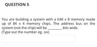 QUESTION 5
You are building a system with a 64K x 8 memory made
up of 8K x 4 memory chips. The address bus on the
system (not the chip) will be
(Type out the number eg. six)
bits wide.
