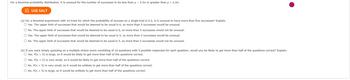 For a binomial probability distribution, it is unusual for the number of successes to be less than μ-2.50 or greater than μ + 2.50.
USE SALT
(a) For a binomial experiment with 10 trials for which the probability of success on a single trial is 0.2, is it unusual to have more than five successes? Explain.
O Yes. The upper limit of successes that would be deemed to be usual is 6, so more than 5 successes would be unusual.
No. The upper limit of successes that would be deemed to be usual is 6, so more than 5 successes would not be unusual.
O Yes. The upper limit of successes that would be deemed to be usual is 5, so more than 5 successes would be unusual.
O No. The upper limit of successes that would be deemed to be usual is 5, so more than 5 successes would not be unusual.
(b) If you were simply guessing on a multiple-choice exam consisting of 10 questions with 5 possible responses for each question, would you be likely to get more than half of the questions correct? Explain.
O Yes. P(x > 5) is large, so it would be likely to get more than half of the questions correct.
O Yes. P(x > 5) is very small, so it would be likely to get more than half of the questions correct.
O No. P(x > 5) is very small, so it would be unlikely to get more than half of the questions correct.
O No. P(x > 5) is large, so it would be unlikely to get more than half of the questions correct.