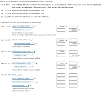 **Educational Website Content: Accounting Transactions Journal Entries**

**Overview:**

This guide provides a detailed transcription of journal entries related to the financial transactions of Telesco Enterprises with customer Abe Willis. The focus is on recording the issuance of a note, the accumulation of interest over the years, and the eventual repayment of the note. The note terms include a 36-month maturity and a 4% annual interest rate.

### Transactions and Journal Entries:

#### Transaction Date: January 1, 2018

**Description:**
- Telesco Enterprises issues a $330,700 note to customer Abe Willis for merchandise.
- The merchandise had a cost of $126,900 for Telesco.
- The note has a 36-month maturity with a 4% annual interest rate.

**Journal Entries:**
1. **Notes Receivable - Willis**  
   - Debit: $330,700
2. **Sales Revenue**  
   - Credit: $330,700
   - *To record the sale in exchange for the note from Abe Willis.*

3. **Cost of Goods Sold**  
   - Debit: $126,900
4. **Merchandise Inventory**  
   - Credit: $126,900
   - *To record the cost of sale.*

#### Transaction Date: December 31, 2018

**Description:**
- Telesco records interest accumulated for 2018.

**Journal Entries:**
1. **Interest Receivable - Willis**  
   - Debit: $13,228
2. **Interest Revenue**  
   - Credit: $13,228
   - *To record interest accumulated in 2018.*

#### Transaction Date: December 31, 2019

**Description:**
- Telesco records interest accumulated for 2019.

**Journal Entries:**
1. **Interest Receivable - Willis**  
   - Debit: $13,228
2. **Interest Revenue**  
   - Credit: $13,228
   - *To record interest accumulated in 2019.*

#### Transaction Date: December 31, 2020

**Description:**
- Abe Willis honors the note by paying in full with cash.

**Journal Entries:**
1. **Cash**  
   - Debit: $356,156
2. **Interest Revenue**  
   - Credit: $13,228
3. **Interest Receivable - Willis**  
   - Credit: $