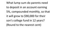 What lump sum do parents need
to deposit in an account earning
5%, compounded monthly, so that
it will grew to $90,000 for their
son's college fund in 12 years?
(Round to the nearest cent)
