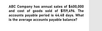 ABC Company has annual sales of $400,000
and cost of goods sold of $159,496. The
accounts payable period is 44.48 days. What
is the average accounts payable balance?