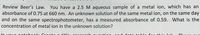 You have a 2.5 M aqueous sample of a metal ion, which has an
absorbance of 0.75 at 660 nm. An unknown solution of the same metal ion, on the same day
Review Beer's Law.
and on the same spectrophotometer, has a measured absorbance of 0.59. What is the
concentration of metal ion in the unknown solution?
In vour notohookı
