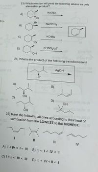 23) Which reaction will yield the following alkene as only
elimination product?
NaOEt
A)
Br
E-3-
Br
NaOCH,
B)
KOIBU
"Br
KHSOJAT
D)
24) What is the product of the following transformation?
AgOH
Br
A)
B)
OH
C)
D)
OH
25) Rank the following alkenes according to their heat of
combustion from the LOWEST to the HIGHEST.
II
II
IV
A) II < IV < I< III
B) III < I< IV < ||
C)I< || < IV < IIl D) II < IV < |I < I
