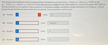 The charges and coordinates of two charged particles held fixed in an xy plane are q₁ -2.33 μC, x₁ = 4.85 cm, y₁ = 0.789 cm and
92=-3.23 μC, x₂ = -2.86 cm, y2 = 2.50 cm. Find the (a) magnitude and (b) direction (with respect to +x-axis in the range (-180°:180°]) of
the electrostatic force on particle 2 due to particle 1. At what (c) x and (d) y coordinates should a third particle of charge q3= 6.65 µC
be placed such that the net electrostatic force on particle 2 due to particles 1 and 3 is zero?
(a) Number
(b) Number
(c) Number
(d) Number
Units.
Units
Units
Units
N
201
*(degrees)