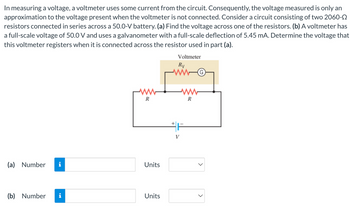 In measuring a voltage, a voltmeter uses some current from the circuit. Consequently, the voltage measured is only an
approximation to the voltage present when the voltmeter is not connected. Consider a circuit consisting of two 2060-
resistors connected in series across a 50.0-V battery. (a) Find the voltage across one of the resistors. (b) A voltmeter has
a full-scale voltage of 50.0 V and uses a galvanometer with a full-scale deflection of 5.45 mA. Determine the voltage that
this voltmeter registers when it is connected across the resistor used in part (a).
(a) Number i
(b) Number i
R
Units
Units
Voltmeter
Rv
www
+
V
ww
R
(G)