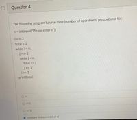 Question 4
The following program has run time (number of operations) proportional to :
n = int(input("Please enter n"))
i = n-2
total = 0
%3D
while i < n:
j = n-2
while j< n:
total += j
j+= 1
i+= 1
print(total)
On
O n^2
O n^3
constant (independant of n)
