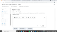 B Quizzes - 2021S2 Kennedy.T CHE X
b Search results for '25+302-2so3 x
G 25+302-2so3 if 13.1 grams of SC x
G how to screenshot on hp - Goog x
+
A instruction.gwinnett.k12.ga.us/d2l/Ims/quizzing/user/attempt/quiz_start_frame_auto.d21?ou=2594122&isprv=&drc=1&qi=2439923&cfql=0&dnb=0&fromQB=0
Spring 2021 Performance Final
Time Limit: 24:00:00
Time Left:16:26:15
Jesus Ortiz-Pecina: Attempt 1
Question 3 (3 points)
Page 2:
2 S + 3 02 --> 2 SO3
7
8
If 13.61 grams of SO3 can be created and 5.8 grams were actually created, what is
the percent yield?
--
--
9
--
Format
B I U
Page 3:
10
11
12
13
14
</>
Add a File
Record Audio
Record Video
8:03 PM
P Type here to search
O O G 4)
4/27/2021
