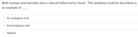 Both humans and lancelets have a dorsal hollow nerve chord. This similarity could be described as
an example of
An analogous trait
A homologous trait
Neither
