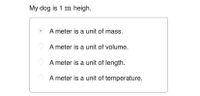 My dog is 1 m heigh.
A meter is a unit of mass.
A meter is a unit of volume.
A meter is a unit of length.
A meter is a unit of temperature.
