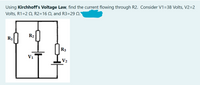 Using Kirchhoff's Voltage Law, find the current flowing through R2. Consider V1=38 Volts, V2=2
Volts, R1=2 Q, R2=16 Q, and R3=29 Q.'
R2
R1
R3
V1
V2
