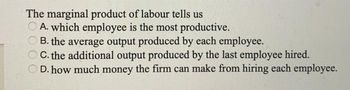 The marginal product of labour tells us
A. which employee is the most productive.
B. the average output produced by each employee.
C. the additional output produced by the last employee hired.
D. how much money the firm can make from hiring each employee.