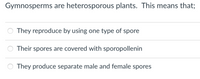 Gymnosperms are heterosporous plants. This means that;
They reproduce by using one type of spore
Their spores are covered with sporopollenin
They produce separate male and female spores
