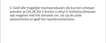 3. Geef alle mogelijke reactieproducten die kunnen ontstaan
wanneer je (1R, 2R,3S)-2-bromo-1-ethyl-3-methylcyclohexaan
laat reageren met het ethoxide ion. Let op de juiste
stereochemie en geef het reactiemechanisme.