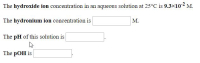 The hydroxide ion concentration in an aqueous solution at 25°C is 9.3×10-2 M.
The hydronium ion concentration is
M.
The pH of this solution is
The pOH is
