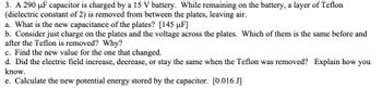 3. A 290 μF capacitor is charged by a 15 V battery. While remaining on the battery, a layer of Teflon
(dielectric constant of 2) is removed from between the plates, leaving air.
a. What is the new capacitance of the plates? [145 µF]
b. Consider just charge on the plates and the voltage across the plates. Which of them is the same before and
after the Teflon is removed? Why?
c. Find the new value for the one that changed.
d. Did the electric field increase, decrease, or stay the same when the Teflon was removed? Explain how you
know.
e. Calculate the new potential energy stored by the capacitor. [0.016 J]