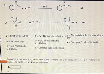 ited
1.
2.
ola
OH
...
Na
1.
OEt
2.
+ HO
+
a = Electrophilic addition
b = E2 Elimination
C=SN1 Nucleophilic
substitution
Br
H₂SO4
+
OEt +
H₂O
NaBr
Identify the mechanism by which each of the reactions above proceeds from among the mechanisms
listed. Use the letters a- i for your answers.
d = SN2 Nucleophilic substitution 9 = Nucleophilic subs at carbonyl(acyl
Xfer)
e= Electrophilic aromatic
substitution
h = Conjugate (nucleophilic) addn
f = Carbonyl nucleophilic addn