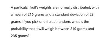 A particular fruit's weights are normally distributed, with
a mean of 216 grams and a standard deviation of 28
grams. If you pick one fruit at random, what is the
probability that it will weigh between 210 grams and
235 grams?