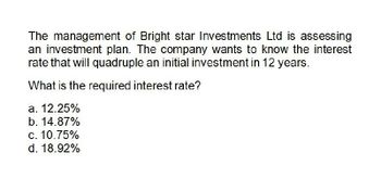 The management of Bright star Investments Ltd is assessing
an investment plan. The company wants to know the interest
rate that will quadruple an initial investment in 12 years.
What is the required interest rate?
a. 12.25%
b. 14.87%
c. 10.75%
d. 18.92%