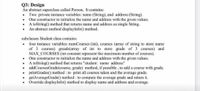 Q3: Design
An abstract superclass called Person, It contains:
Two private instance variables: name (String), and address (String).
One constructor to initialize the name and address with the given values.
A toString() method that returns name and address as single String.
An abstract method displayInfo() method.
subclasses Student class contains:
four instance variables: numCourses (int), courses (array of string to store name
of 3 courses) greads(array of int to store grade of 3 courses) and
MAX_COURSES (int constant represent the maximum number of courses).
One constructor to initialize the name and address with the given values.
A toString() method that returns "student: name address"
addCoursesGrade(course, grade) method, if possible , to add a course with grade.
• printGrades() method : to print all courses taken and the average grade.
• getAverageGrade() method : to compute the average grade and return it.
Override displayInfo() method to display name and address and average.
