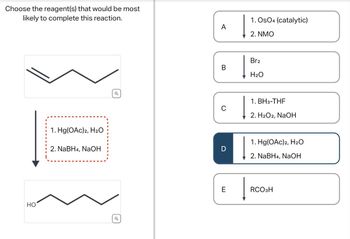 Choose the reagent(s) that would be most
likely to complete this reaction.
HO
1. Hg(OAc)2, H2O
2. NaBH4, NaOH
Q
Q
1. OsO4 (catalytic)
A
2. NMO
Br2
B
H2O
1. BH 3-THF
C
2. H2O2, NaOH
1. Hg(OAc)2, H₂O
D
2. NaBH4, NaOH
E
RCO3H