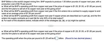 BHP Billiton is the world's largest mining firm. BHP expects to produce 1.50 billion pounds of copper next year, with a
production cost of $0.75 per pound.
a. What will be BHP's operating profit from copper next year if the price of copper is $1.25, $1.55, or $1.85 per pound,
and the firm plans to sell all of its copper next year at the going price?
b. What will be BHP's operating profit from copper next year if the firm enters into a contract to supply copper to end
users at an average price of $1.50 per pound?
c. What will be BHP's operating profit from copper next year if copper prices are described as in part (a), and the firm
enters into supply contracts as in part (b) for only 50% of its total output?
d. For each of the situations below, indicate which of the strategies (a), (b), or (c) might be optimal.
a. What will be BHP's operating profit from copper next year if the price of copper is $1.25, $1.55, or $1.85 per pound,
and the firm plans to sell all of its copper next year at the going price?
The operating profit when the price per pound is $1.25 will be $ ☐ billion. (Round to two decimal places.)