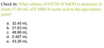 Check In: What volume of 0.0750 M NaOH is necessary to
titrate 57.68 mL of 0.1000 M acetic acid to the equivalence
point?
a. 32.45 mL
b. 21.63 mL
c. 48.68 mL
d. 0.487 mL
e. 43.26 mL