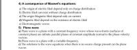 4) A consequence of Maxwel's equations:
a) The origin of electric filed depend only on charge distribution
b) Electric filed can exist without charge distribution
c) The origin Magnetic filed depend only on current
d) Magnetic filed depend on the existence of electric filed
e) Electromagnetic waves
5) Plane wave
a) Plane wave is a plane with a constant-frequency wave whose wave-fronts (surfaces of
constant phase) are infinite parallel planes of constant amplitude normal to the phase velocity
e is
vectors.
b) Plane wave is a plane with a variable-frequency.
c) The solutions to the wave equations when there is no source charge present can be plane
waves.
