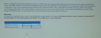 Acme Company's production budget for August is 17,500 units and includes the following component unit costs direct materials, $8.
direct labor, $10, variable overhead, $6. Budgeted fixed overhead is $35,000 Actual production in August was 17,000 units Actual unit
component costs incurred during August include direct materials, $8.25, direct labor, $9.45, variable overhead, $6.82 Actual fixed
overhead was $33,500. The standard direct material cost per unit consists of 10 pounds of raw material at $0.80 per pound. During
August, 187,000 pounds of raw material were used that were purchased at $0.75 per pound.
Required:
Calculate the materials price variance and materials usage variance for August. (Indicate the effect of each variance by selecting "F"
for favorable, "U" for unfavorable, and "None" for no effect (i.e., zero variance).)
Matenal price variance
Material usage variance
4