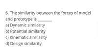 6. The similarity between the forces of model
and prototype is
a) Dynamic similarity
b) Potential similarity
c) Kinematic similarity
d) Design similarity
