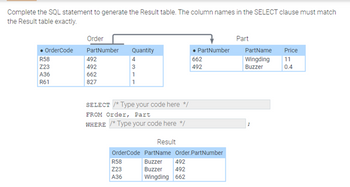 Complete the SQL statement to generate the Result table. The column names in the SELECT clause must match
the Result table exactly.
Order
Part
• OrderCode
PartNumber
R58
492
Quantity
4
• PartNumber
PartName
Price
662
Z23
492
3
492
Wingding
Buzzer
11
0.4
A36
662
1
R61
827
1
SELECT /* Type your code here */
FROM Order, Part
WHERE /* Type your code here */
Result
OrderCode PartName Order.PartNumber
Buzzer 492
R58
Z23
Buzzer
492
A36
Wingding 662