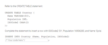 Refer to the CREATE TABLE statement:
CREATE TABLE Country (
);
Name VARCHAR (50),
Population INT,
ISOCode2 CHAR (2)
Complete the statement to insert a row with ISOCode2 'SY', Population 16906283, and Name 'Syria'.
INSERT INTO Country (Name, Population, ISOCode2)
/* Your code here */