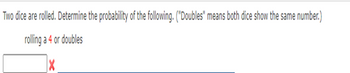 Two dice are rolled. Determine the probability of the following. ("Doubles" means both dice show the same number.)
rolling a 4 or doubles