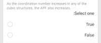 As the coordination number increases in any of the
cubic structures, the APF also increases.
:Select one
True
False
O O
