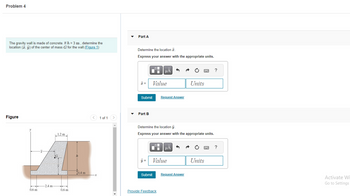 Problem 4
The gravity wall is made of concrete. If h = 3 m, determine the
location (x, y) of the center of mass G for the wall. (Figure 1)
Figure
0.6 m
-2.4 m
1.2 m
G
0.6 m
h
10.4 m
< 1 of 1
Part A
Determine the location .
Express your answer with the appropriate units.
Submit
Part B
y =
Submit
Value
HÅ
O
Determine the location y.
Express your answer with the appropriate units.
Request Answer
Provide Feedback
HÅ
Value
Request Answer
P
Units
Units
p
?
?
Activate Wi
Go to Settings