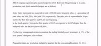 ABC Company is preparing its master budget for 2014. Relevant data pertaining to its sales,
I
production, and direct materials budgets are as follows.
Sales. Sales for the year are expected to total 1,200,000 units. Quarterly sales, as a percentage of
total sales, are 20%, 25%, 30%, and 25%, respectively. The sales price is expected to be 50 per
unit for the first three quarters and 55 per unit beginning
in the fourth quarter. Sales in the first quarter of 2015 are expected to be 10% higher than the
budgeted sales for the first quarter of 2014.
Production. Management desires to maintain the ending finished goods inventories at 25% of the
next quarter's budgeted sales volume.
Prepare the sales and production budgets by quarters for the year ending December 31, 2014.
