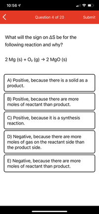 10:56 1
Question 4 of 20
Submit
What will the sign on AS be for the
following reaction and why?
2 Mg (s) + O2 (g) → 2 Mgo (s)
A) Positive, because there is a solid as a
product.
B) Positive, because there are more
moles of reactant than product.
C) Positive, because it is a synthesis
reaction.
D) Negative, because there are more
moles of gas on the reactant side than
the product side.
E) Negative, because there are more
moles of reactant than product.
