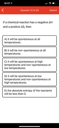 10:57 1
Question 12 of 20
Submit
If a chemical reaction has a negative AH
and a positive AS, then
A) it will be spontaneous at all
temperatures.
B) it will be non-spontaneous at all
temperatures.
C) it will be spontaneous at high
temperatures and non-spontaneous at
low temperatures.
D) it will be spontaneous at low
temperatures and non-spontaneous at
high temperatures.
E) the absolute entropy of the reactants
will be less than 0.
