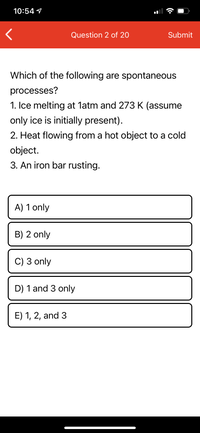 10:54 1
Question 2 of 20
Submit
Which of the following are spontaneous
processes?
1. Ice melting at latm and 273 K (assume
only ice is initially present).
2. Heat flowing from a hot object to a cold
object.
3. An iron bar rusting.
A) 1 only
B) 2 only
C) 3 only
D) 1 and 3 only
E) 1, 2, and 3
