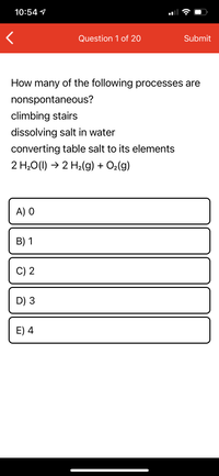 10:54 1
Question 1 of 20
Submit
How many of the following processes are
nonspontaneous?
climbing stairs
dissolving salt in water
converting table salt to its elements
2 H20(1) → 2 H2(g) + O2(g)
A) O
В) 1
C) 2
D) 3
E) 4
