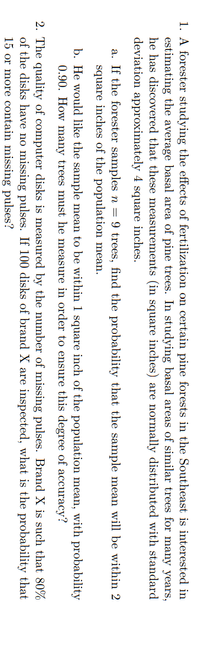 1. A forester studying the effects of fertilization on certain pine forests in the Southeast is interested in
estimating the average basal area of pine trees. In studying basal areas of similar trees for many years,
he has discovered that these measurements (in square inches) are normally distributed with standard
deviation approximately 4 square inches.
a. If the forester samples n = 9 trees, find the probability that the sample mean will be within 2
square inches of the population mean.
b. He would like the sample mean to be within 1 square inch of the population mean, with probability
0.90. How many trees must he measure in order to ensure this degree of accuracy?
2. The quality of computer disks is measured by the number of missing pulses. Brand X is such that 80%
of the disks have no missing pulses. If 100 disks of brand X are inspected, what is the probability that
15 or more contain missing pulses?
