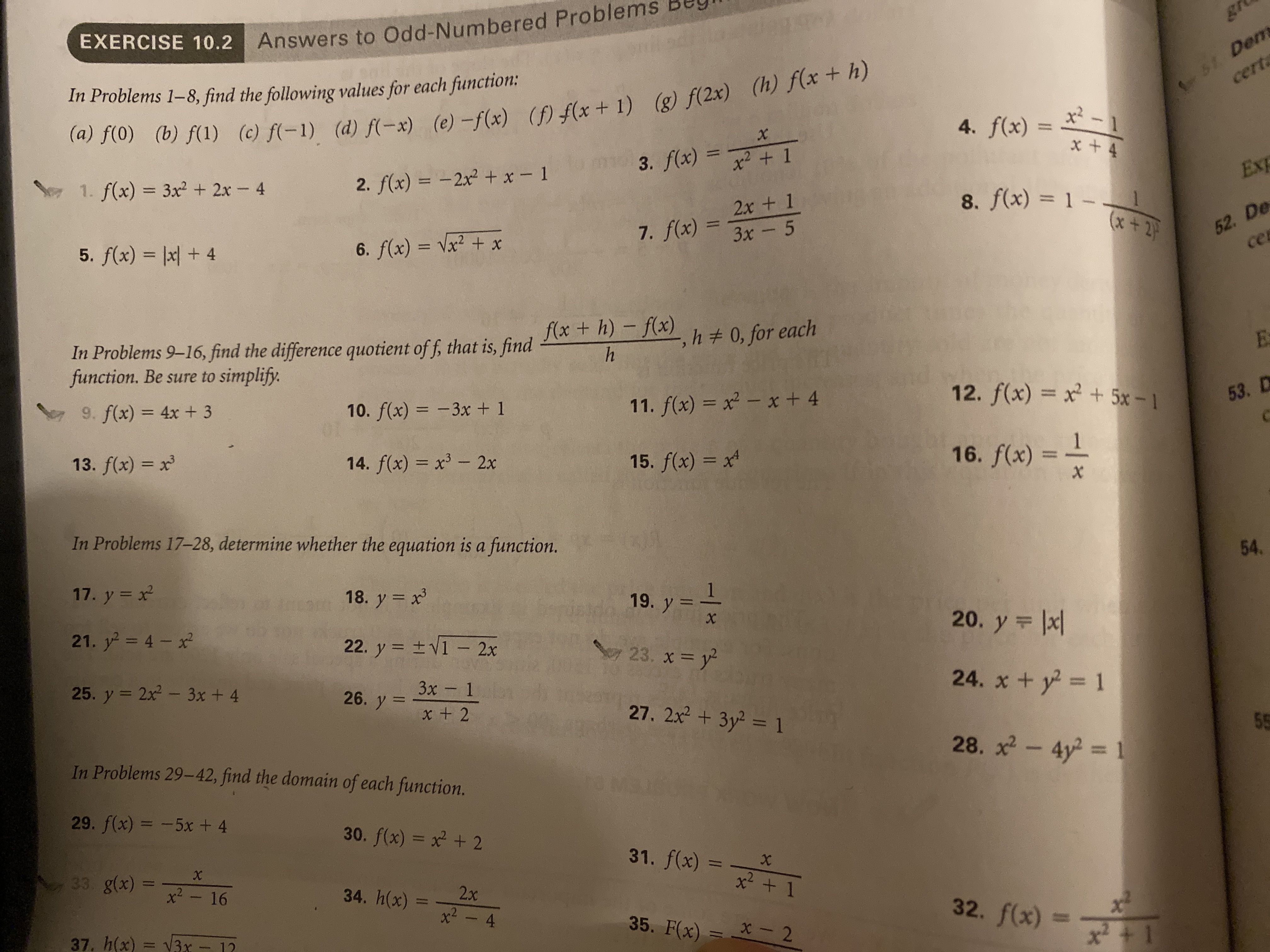 EXERCISE 10.2 Answers to Odd-Numbered Problems Bey
1HA
gr
5Dems
cert
(a) f(0) (b) f(1) (e) f-1) (d) f(-x) (e) -f(x) () fx + 1) (g) f(2x) (h) f(x + h)
3. f(x) 1
In Problems 1-8, find the following values for each fiunction
x2-1
4. f(x)=
x +4
X
1. f(x) 3x2 2x - 4
2. f(x) = -2x2 +x-1
Exp
2x + 1
7. f(x)3x 5
8. f(x)= 1 -
(x+2P
52. De
ce
5. f(x) x +4
6. f(x) x2 + x
In Problems 9-16, find the difference quotient of f, that is, find x+ h)f h # 0, for each
function. Be sure to simplify.
h
9. f(x) = 4x + 3
10. f(x) -3x + 1
11. f(x) x2- x + 4
12. f(x) x + 5x-1
53. D
1
16. f(x)
X
13. f(x) x
14. f(x) x3 - 2x
15. f(x) x
In Problems 17-28, determine whether the equation is a function.
54.
17. y x2
18. y x
1
19. y
21. y 4-x
22. y V1 - 2x
20. y x
Sey 23. x y
25. y
2x2 3x + 4
3x 1
26. y x + 2
24. x + y2 1
27. 2x2 3y2 1
5
In Problems 29-42, find the domain of each function.
28. x
4y2 1
29. f(x)=-5x + 4
30. f(x) x2 +2
31. f(x)
X
33. g(x)x2- 16
X
x2+1
2x
34. h(x)x- 4
1
32. f(x)=
37. h(x)
35. F(x) x2
3.x
x2+1
12
