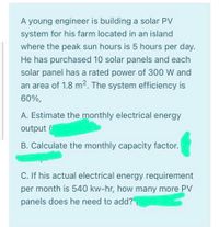 A young engineer is building a solar PV
system for his farm located in an island
where the peak sun hours is 5 hours per day.
He has purchased 10 solar panels and each
solar panel has a rated power of 300 W and
an area of 1.8 m2. The system efficiency is
60%,
A. Estimate the monthly electrical energy
output
B. Calculate the monthly capacity factor.
C. If his actual electrical energy requirement
per month is 540 kw-hr, how many more PV
panels does he need to add?
